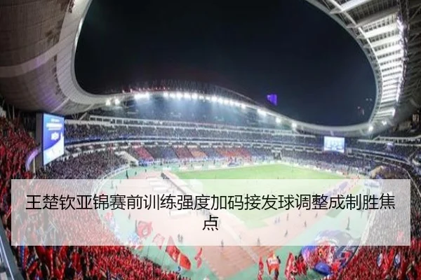 王楚钦亚锦赛前训练强度加码接发球调整成制胜焦点(KaiyunSports)